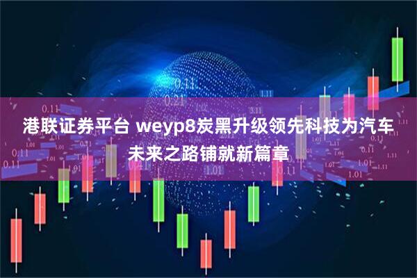 港联证券平台 weyp8炭黑升级领先科技为汽车未来之路铺就新篇章