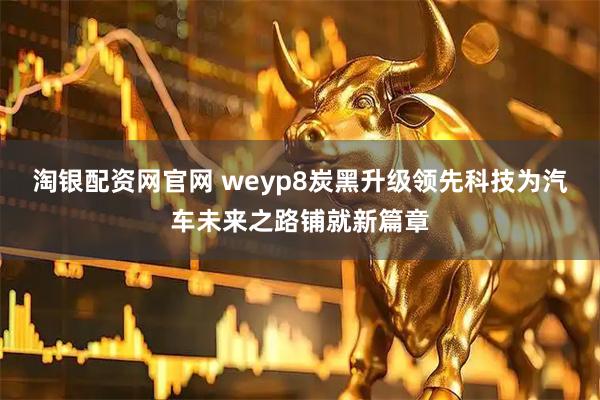 淘银配资网官网 weyp8炭黑升级领先科技为汽车未来之路铺就新篇章