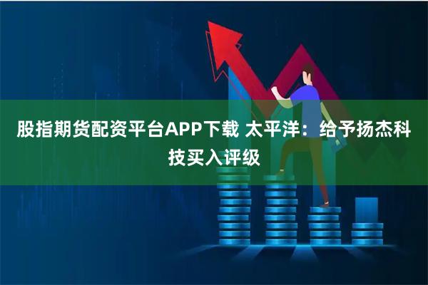 股指期货配资平台APP下载 太平洋：给予扬杰科技买入评级