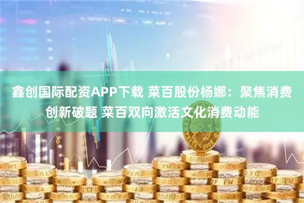 鑫创国际配资APP下载 菜百股份杨娜：聚焦消费创新破题 菜百双向激活文化消费动能