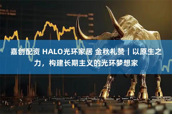 嘉创配资 HALO光环家居 金秋礼赞｜以原生之力，构建长期主义的光环梦想家