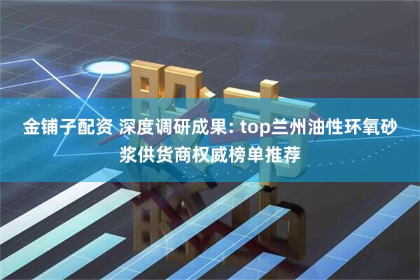 金铺子配资 深度调研成果: top兰州油性环氧砂浆供货商权威榜单推荐