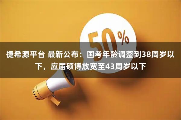 捷希源平台 最新公布：国考年龄调整到38周岁以下，应届硕博放宽至43周岁以下