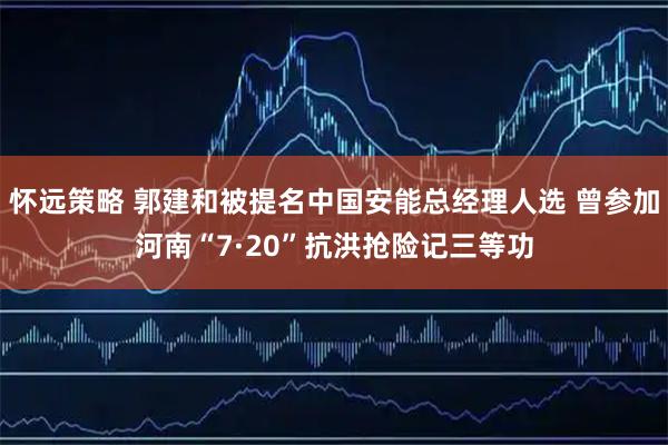 怀远策略 郭建和被提名中国安能总经理人选 曾参加河南“7·20”抗洪抢险记三等功