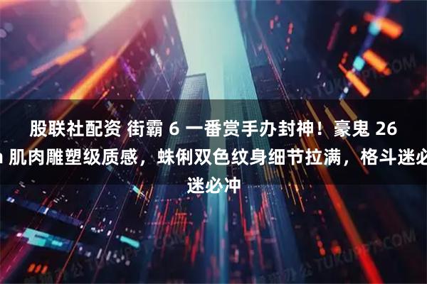 股联社配资 街霸 6 一番赏手办封神！豪鬼 26cm 肌肉雕塑级质感，蛛俐双色纹身细节拉满，格斗迷必冲