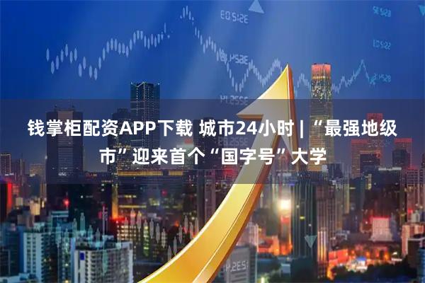 钱掌柜配资APP下载 城市24小时 | “最强地级市”迎来首个“国字号”大学