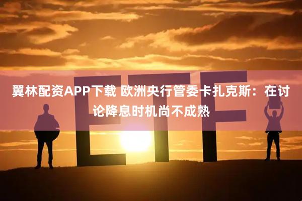 翼林配资APP下载 欧洲央行管委卡扎克斯：在讨论降息时机尚不成熟