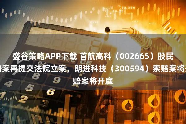 盛谷策略APP下载 首航高科（002665）股民索赔案再提交法院立案，朗进科技（300594）索赔案将开庭