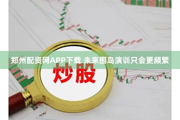 郑州配资网APP下载 未来围岛演训只会更频繁