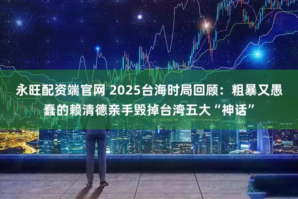 永旺配资端官网 2025台海时局回顾：粗暴又愚蠢的赖清德亲手毁掉台湾五大“神话”