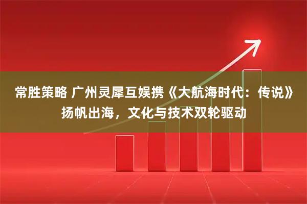 常胜策略 广州灵犀互娱携《大航海时代：传说》扬帆出海，文化与技术双轮驱动