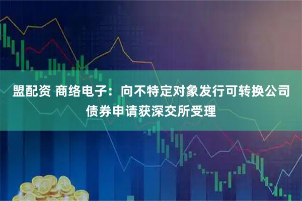 盟配资 商络电子：向不特定对象发行可转换公司债券申请获深交所受理
