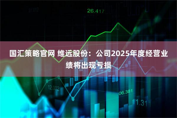 国汇策略官网 维远股份：公司2025年度经营业绩将出现亏损