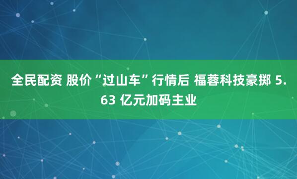 全民配资 股价“过山车”行情后 福蓉科技豪掷 5.63 亿元加码主业