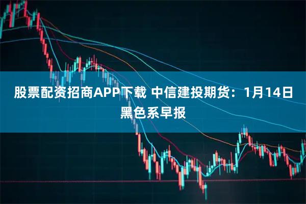 股票配资招商APP下载 中信建投期货：1月14日黑色系早报