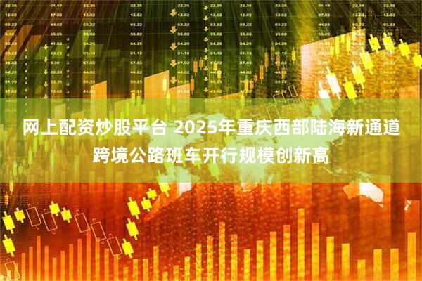 网上配资炒股平台 2025年重庆西部陆海新通道跨境公路班车开行规模创新高
