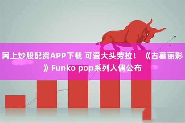 网上炒股配资APP下载 可爱大头劳拉！ 《古墓丽影》Funko pop系列人偶公布