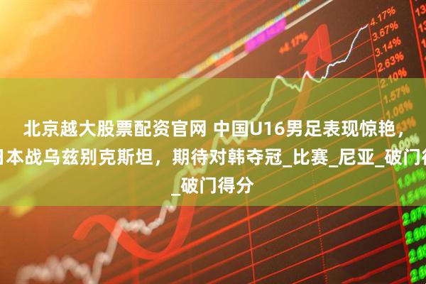 北京越大股票配资官网 中国U16男足表现惊艳，平日本战乌兹别克斯坦，期待对韩夺冠_比赛_尼亚_破门得分