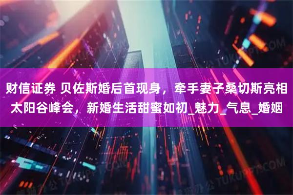 财信证券 贝佐斯婚后首现身，牵手妻子桑切斯亮相太阳谷峰会，新婚生活甜蜜如初_魅力_气息_婚姻