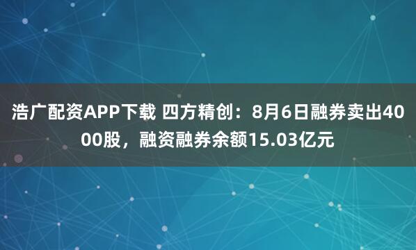 浩广配资APP下载 四方精创：8月6日融券卖出4000股，融资融券余额15.03亿元