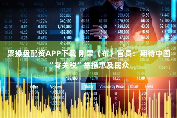 聚操盘配资APP下载 刚果（布）官员：期待中国“零关税”举措惠及民众